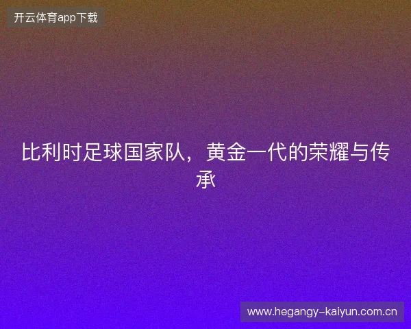 比利时足球国家队，黄金一代的荣耀与传承